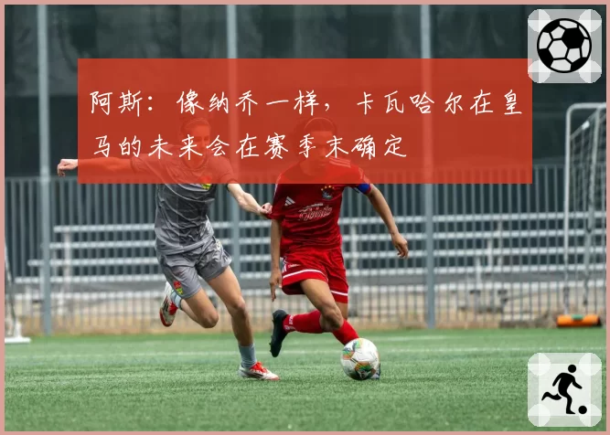 阿斯：像纳乔一样，卡瓦哈尔在皇马的未来会在赛季末确定