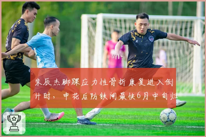 朱辰杰脚踝应力性骨折康复进入倒计时，申花后防铁闸最快6月中旬归队