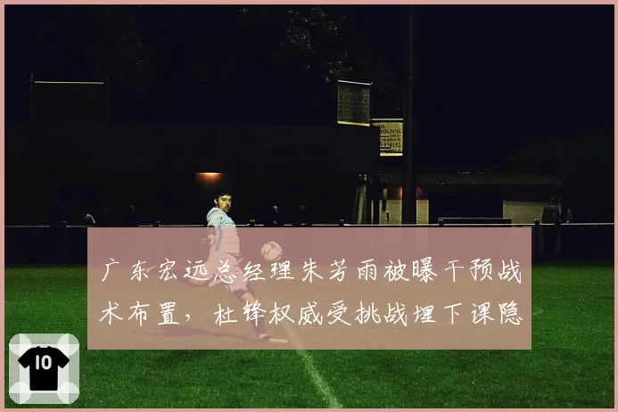 广东宏远总经理朱芳雨被曝干预战术布置，杜锋权威受挑战埋下课隐患