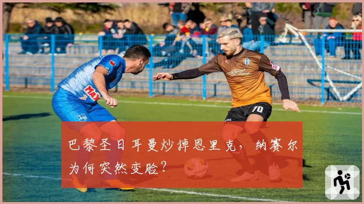 巴黎圣日耳曼炒掉恩里克,纳赛尔为何突然变脸?