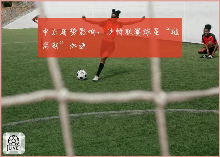 中东局势影响,沙特联赛球星“逃离潮”加速