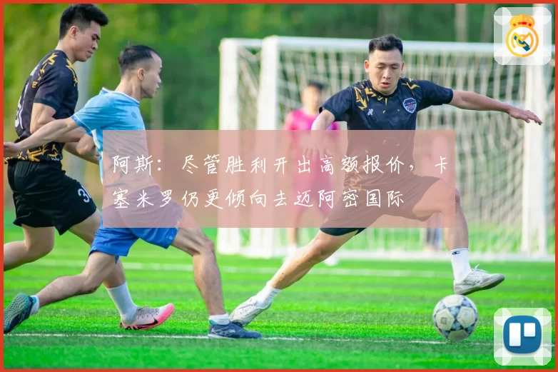 阿斯:尽管胜利开出高额报价,卡塞米罗仍更倾向去迈阿密国际