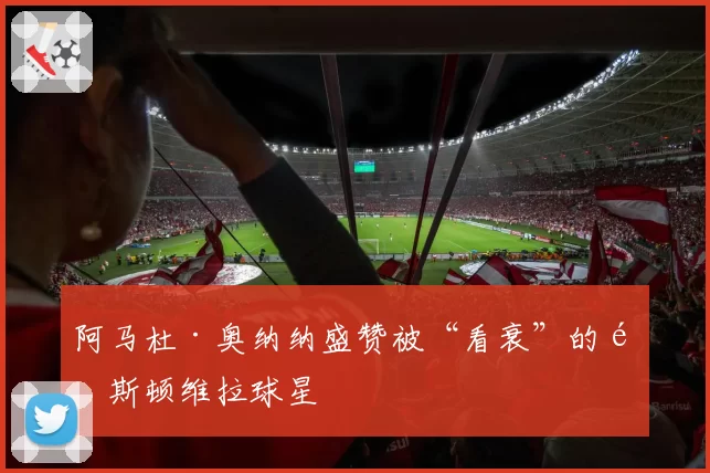 阿马杜·奥纳纳盛赞被“看衰”的阿斯顿维拉球星
