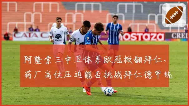 阿隆索三中卫体系欧冠掀翻拜仁,药厂高位压迫能否挑战拜仁德甲统治力?