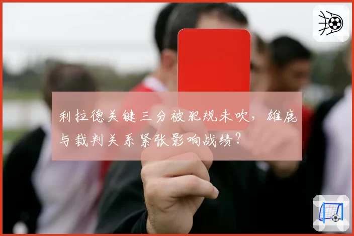 利拉德关键三分被犯规未吹，雄鹿与裁判关系紧张影响战绩？