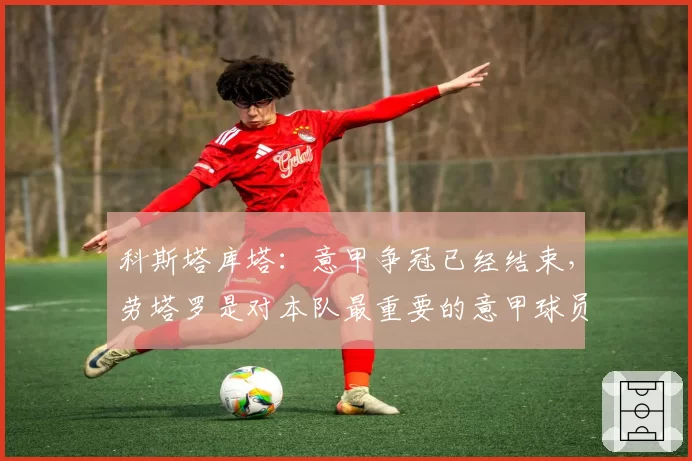 科斯塔库塔:意甲争冠已经结束,劳塔罗是对本队最重要的意甲球员