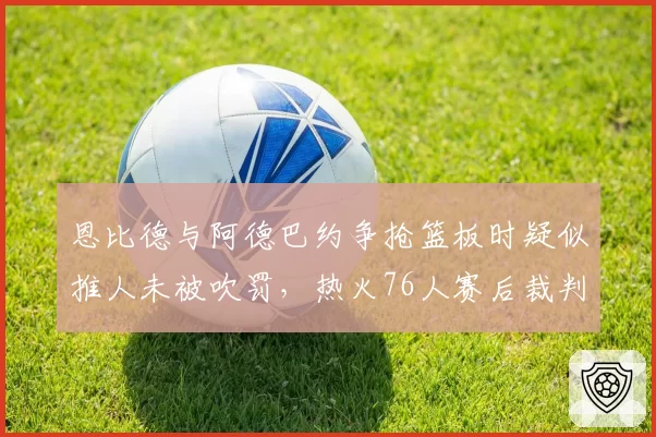 恩比德与阿德巴约争抢篮板时疑似推人未被吹罚，热火76人赛后裁判报告引发争议