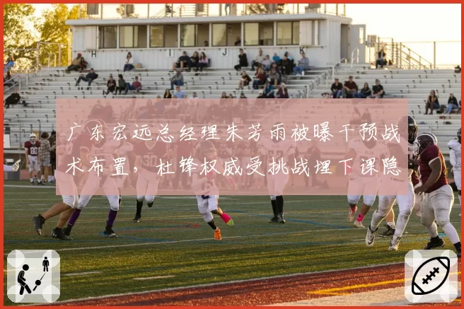 广东宏远总经理朱芳雨被曝干预战术布置，杜锋权威受挑战埋下课隐患