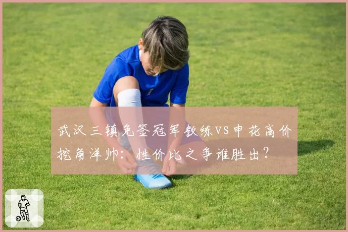 武汉三镇免签冠军教练vs申花高价挖角洋帅：性价比之争谁胜出？