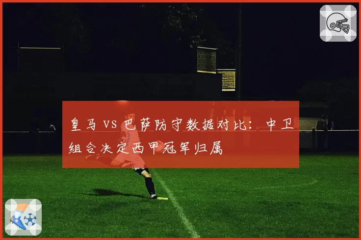 皇马 vs 巴萨防守数据对比:中卫组合决定西甲冠军归属