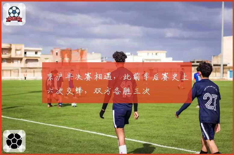 京沪半决赛相遇，此前季后赛史上六次交锋，双方各胜三次