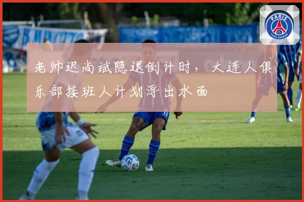 老帅迟尚斌隐退倒计时，大连人俱乐部接班人计划浮出水面