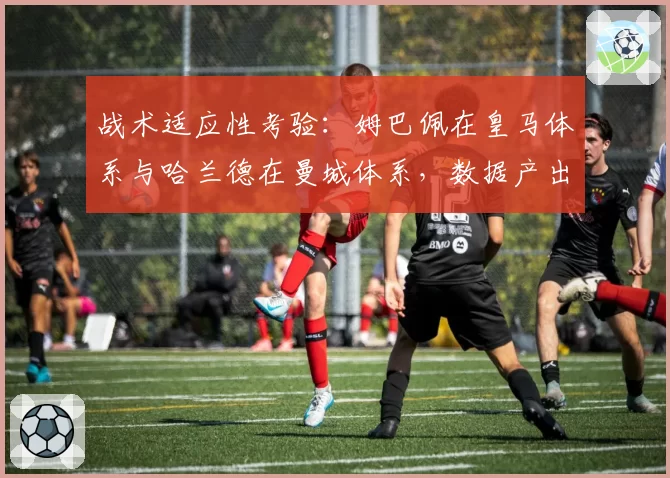 战术适应性考验：姆巴佩在皇马体系与哈兰德在曼城体系，数据产出与角色对比