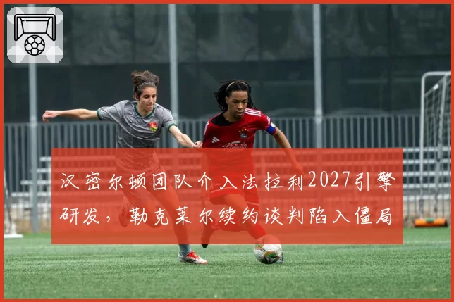 汉密尔顿团队介入法拉利2027引擎研发，勒克莱尔续约谈判陷入僵局