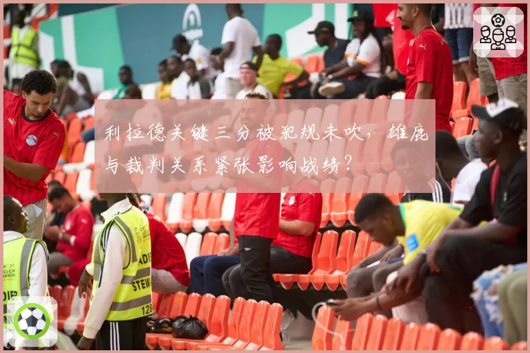 利拉德关键三分被犯规未吹，雄鹿与裁判关系紧张影响战绩？