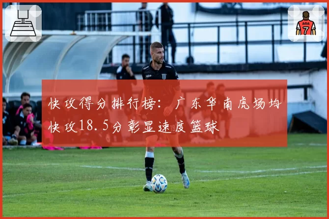 快攻得分排行榜：广东华南虎场均快攻18.5分彰显速度篮球
