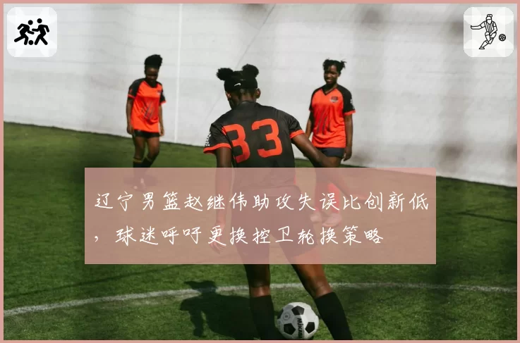 辽宁男篮赵继伟助攻失误比创新低，球迷呼吁更换控卫轮换策略