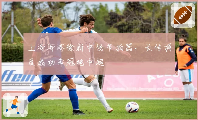 上海海港徐新中场节拍器，长传调度成功率冠绝中超