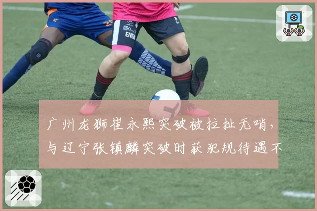 广州龙狮崔永熙突破被拉扯无哨，与辽宁张镇麟突破时获犯规待遇不同