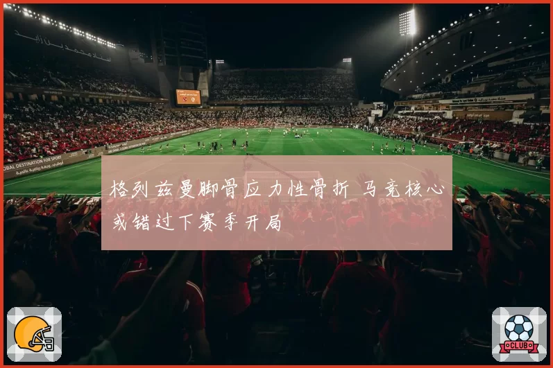 格列兹曼脚骨应力性骨折 马竞核心或错过下赛季开局