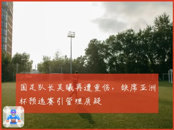 国足队长吴曦再遭重伤，缺席亚洲杯预选赛引管理质疑