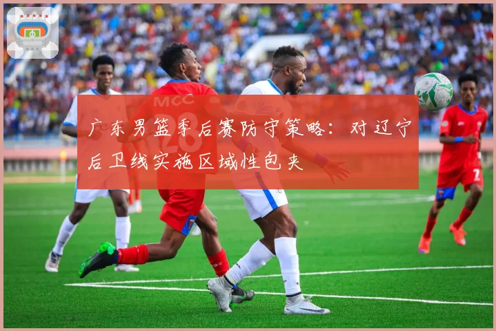 广东男篮季后赛防守策略:对辽宁后卫线实施区域性包夹