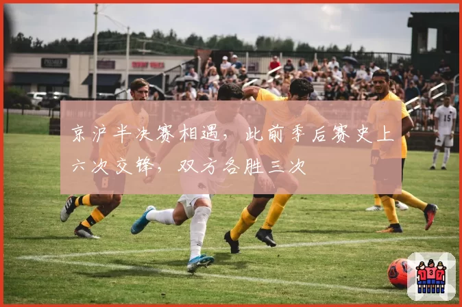 京沪半决赛相遇，此前季后赛史上六次交锋，双方各胜三次
