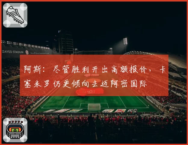 阿斯:尽管胜利开出高额报价,卡塞米罗仍更倾向去迈阿密国际