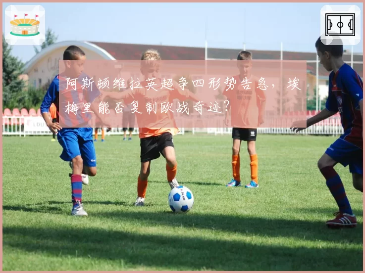 阿斯顿维拉英超争四形势告急,埃梅里能否复制欧战奇迹?