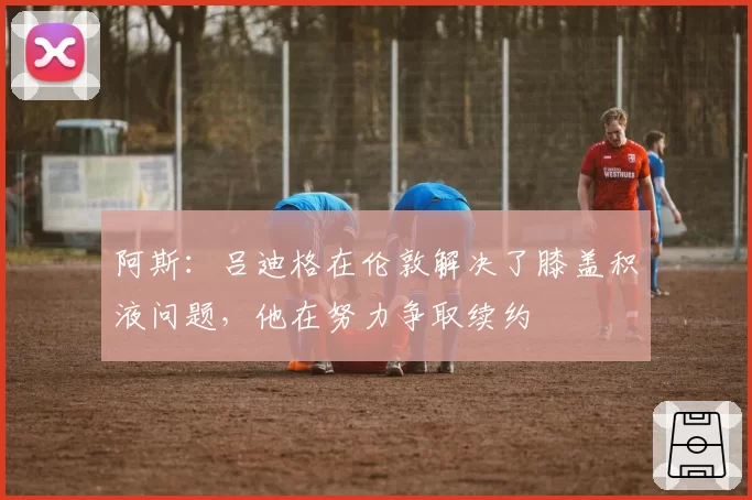 阿斯：吕迪格在伦敦解决了膝盖积液问题，他在努力争取续约