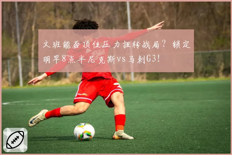 文班能否顶住压力扭转战局?锁定明早8点半尼克斯vs马刺G3!