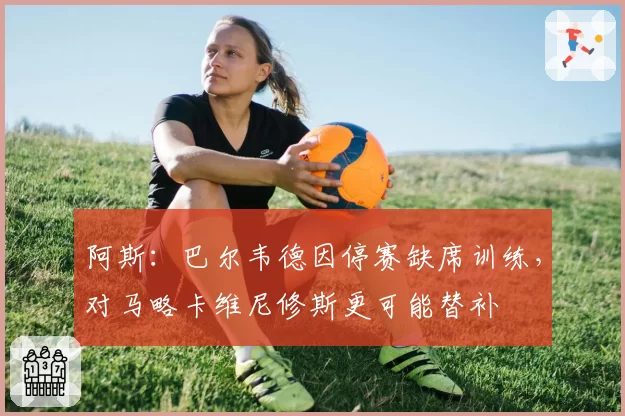 阿斯：巴尔韦德因停赛缺席训练，对马略卡维尼修斯更可能替补