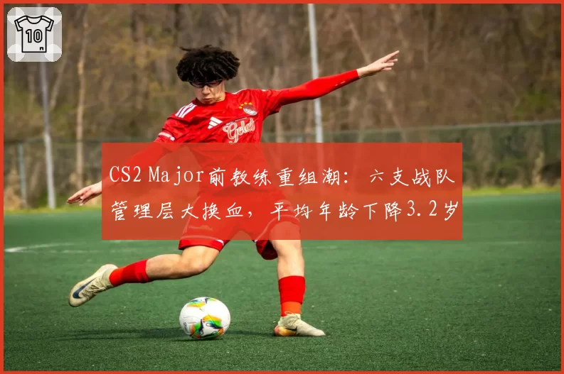 CS2 Major前教练重组潮：六支战队管理层大换血，平均年龄下降3.2岁