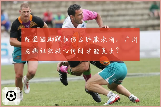 陈盈骏脚踝扭伤后肿胀未消，广州龙狮组织核心何时才能复出？