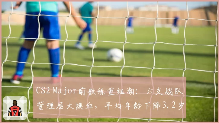 CS2 Major前教练重组潮：六支战队管理层大换血，平均年龄下降3.2岁