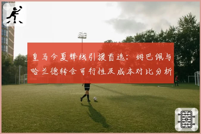 皇马今夏锋线引援首选：姆巴佩与哈兰德转会可行性及成本对比分析