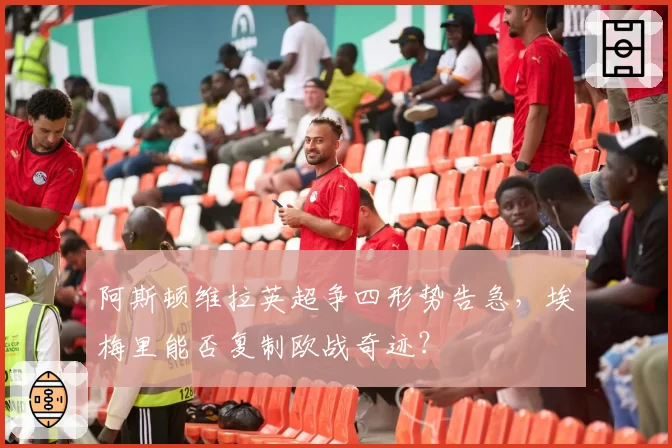 阿斯顿维拉英超争四形势告急,埃梅里能否复制欧战奇迹?