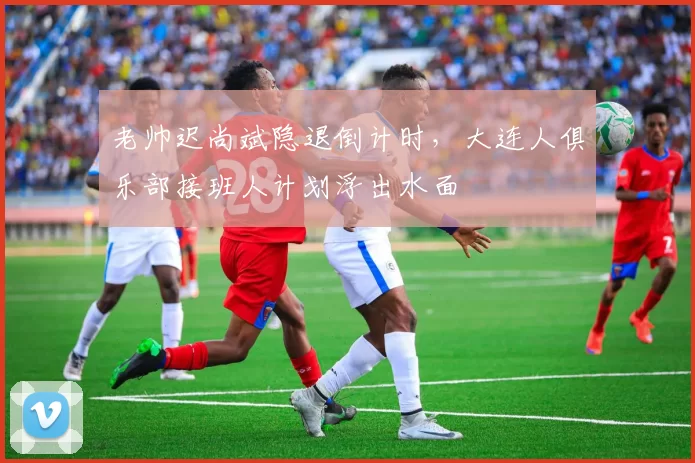 老帅迟尚斌隐退倒计时，大连人俱乐部接班人计划浮出水面