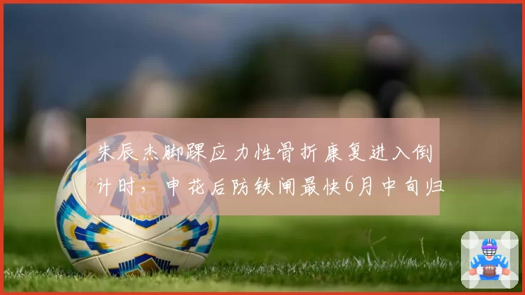 朱辰杰脚踝应力性骨折康复进入倒计时，申花后防铁闸最快6月中旬归队