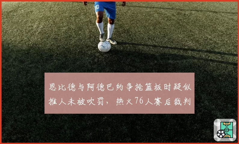 恩比德与阿德巴约争抢篮板时疑似推人未被吹罚，热火76人赛后裁判报告引发争议