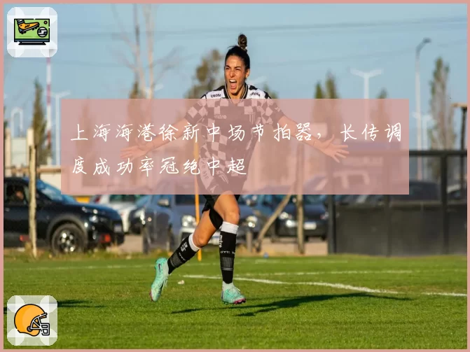 上海海港徐新中场节拍器，长传调度成功率冠绝中超