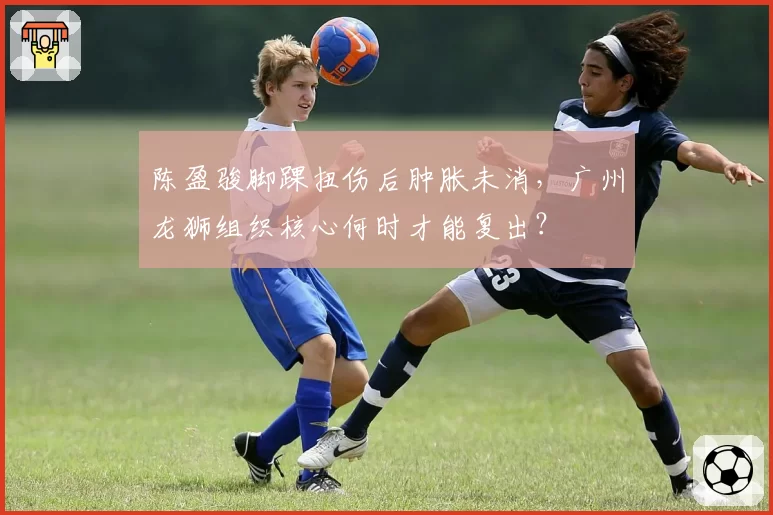 陈盈骏脚踝扭伤后肿胀未消，广州龙狮组织核心何时才能复出？