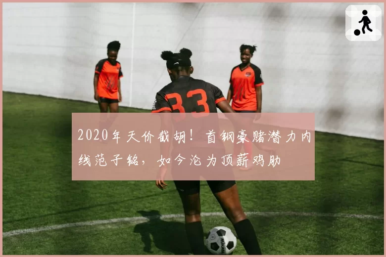2020年天价截胡!首钢豪赌潜力内线范子铭,如今沦为顶薪鸡肋