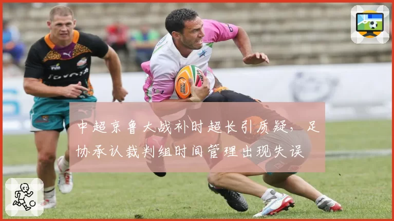 中超京鲁大战补时超长引质疑,足协承认裁判组时间管理出现失误