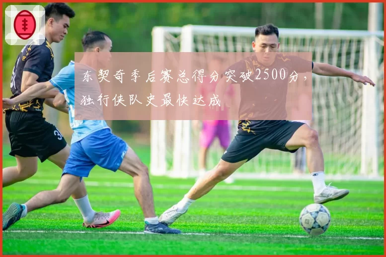 东契奇季后赛总得分突破2500分，独行侠队史最快达成