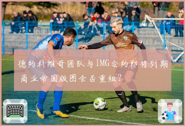 德约科维奇团队与IMG合约即将到期 商业帝国版图会否重组?