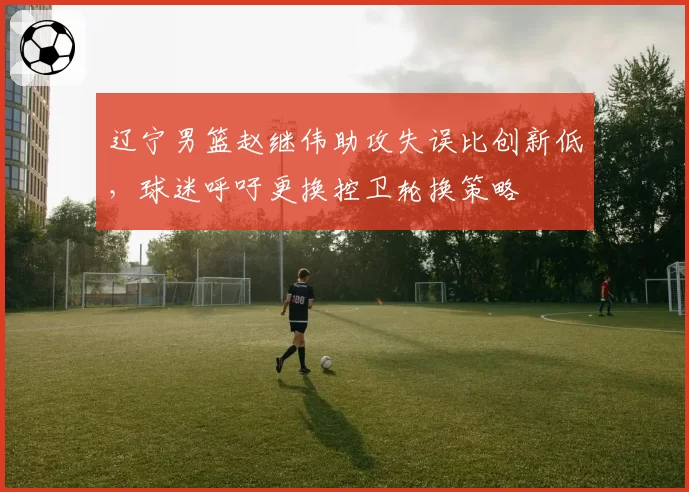 辽宁男篮赵继伟助攻失误比创新低，球迷呼吁更换控卫轮换策略