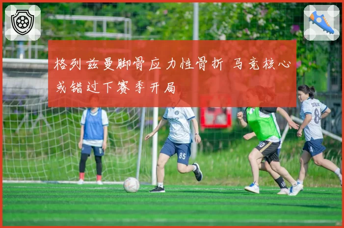 格列兹曼脚骨应力性骨折 马竞核心或错过下赛季开局
