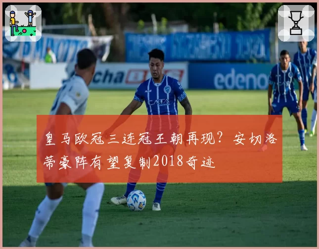 皇马欧冠三连冠王朝再现？安切洛蒂豪阵有望复制2018奇迹