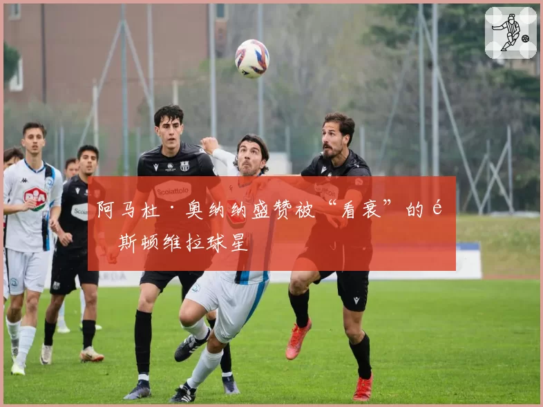 阿马杜·奥纳纳盛赞被“看衰”的阿斯顿维拉球星